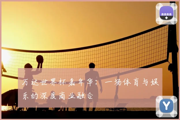 万达世界杯嘉年华:一场体育与娱乐的深度商业融合