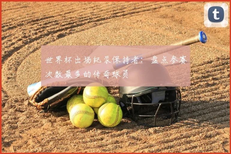 世界杯出场纪录保持者:盘点参赛次数最多的传奇球员