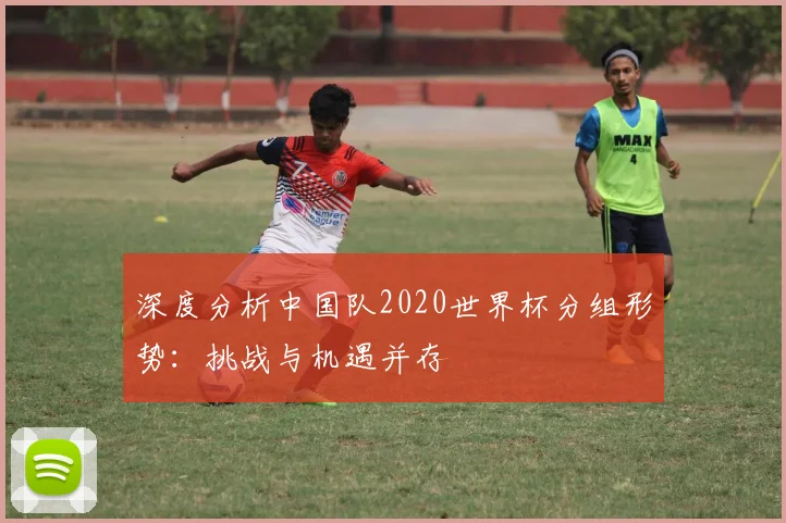 深度分析中国队2020世界杯分组形势：挑战与机遇并存