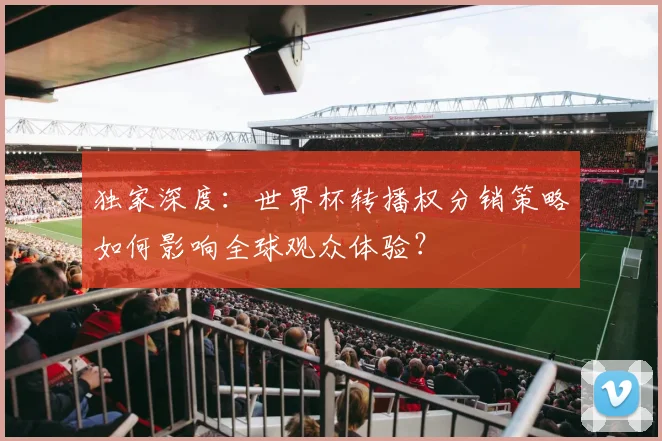 独家深度:世界杯转播权分销策略如何影响全球观众体验?