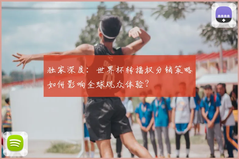 独家深度：世界杯转播权分销策略如何影响全球观众体验？