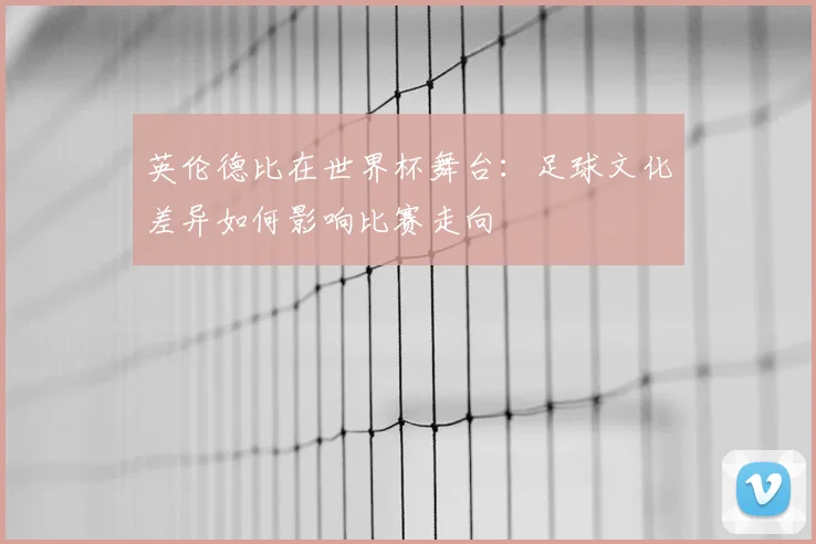 英伦德比在世界杯舞台：足球文化差异如何影响比赛走向