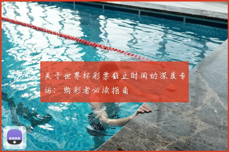 关于世界杯彩票截止时间的深度专访：购彩者必读指南