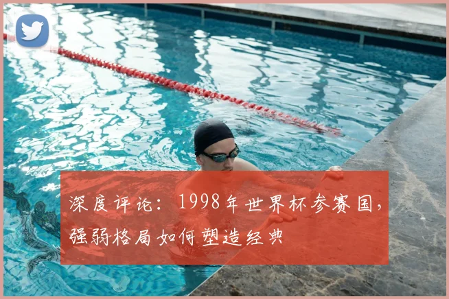 深度评论:1998年世界杯参赛国,强弱格局如何塑造经典
