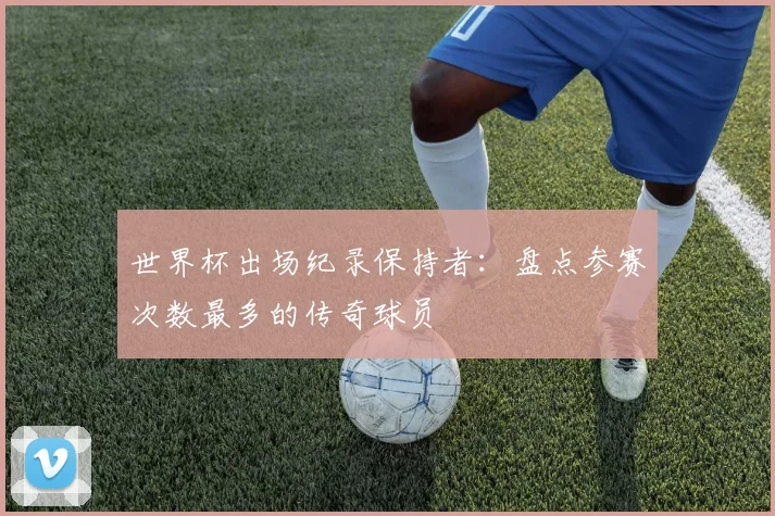 世界杯出场纪录保持者:盘点参赛次数最多的传奇球员