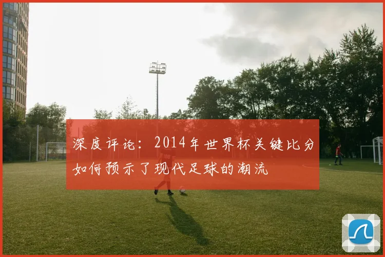 深度评论:2014年世界杯关键比分如何预示了现代足球的潮流