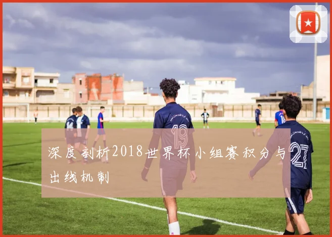 深度剖析2018世界杯小组赛积分与出线机制