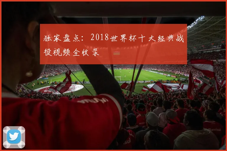 独家盘点：2018世界杯十大经典战役视频全收录