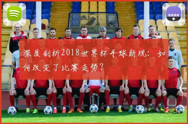 深度剖析2018世界杯手球新规：如何改变了比赛走势？