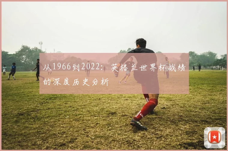 从1966到2022：英格兰世界杯战绩的深度历史分析