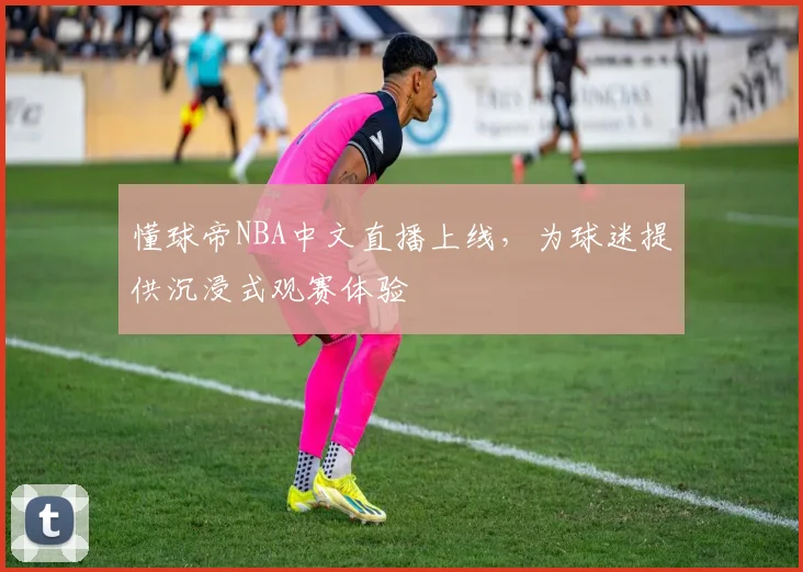 懂球帝NBA中文直播上线,为球迷提供沉浸式观赛体验