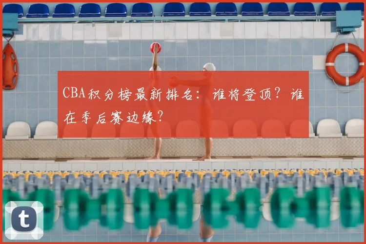 CBA积分榜最新排名：谁将登顶？谁在季后赛边缘？