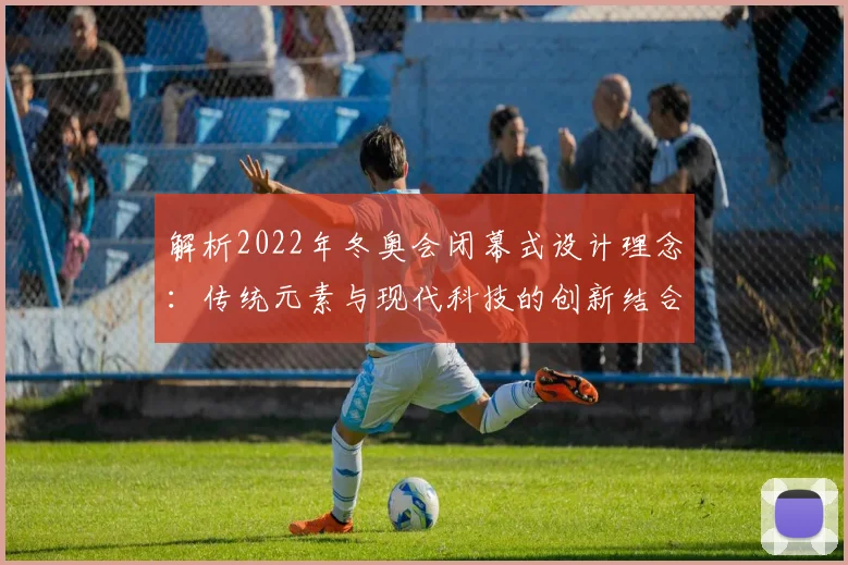 解析2022年冬奥会闭幕式设计理念:传统元素与现代科技的创新结合