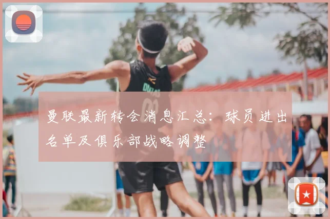 曼联最新转会消息汇总:球员进出名单及俱乐部战略调整