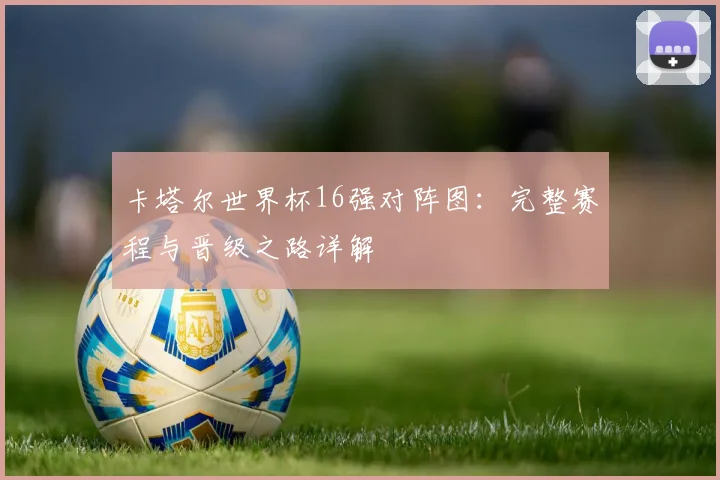 卡塔尔世界杯16强对阵图：完整赛程与晋级之路详解