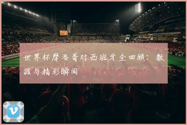 世界杯摩洛哥对西班牙全回顾：数据与精彩瞬间