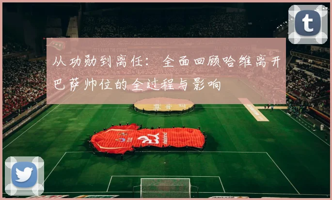 从功勋到离任:全面回顾哈维离开巴萨帅位的全过程与影响