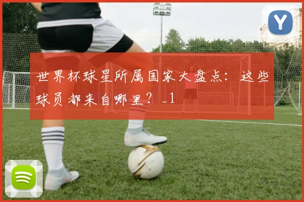 世界杯球星所属国家大盘点：这些球员都来自哪里？_1